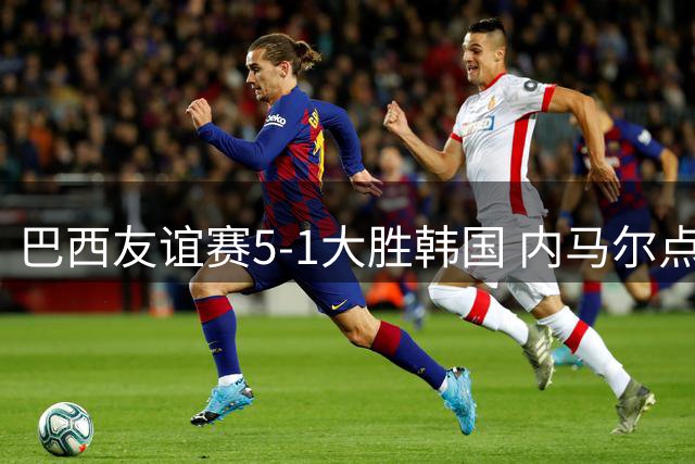 巴西友谊赛5-1大胜韩国 内马尔点球双响表现耀眼